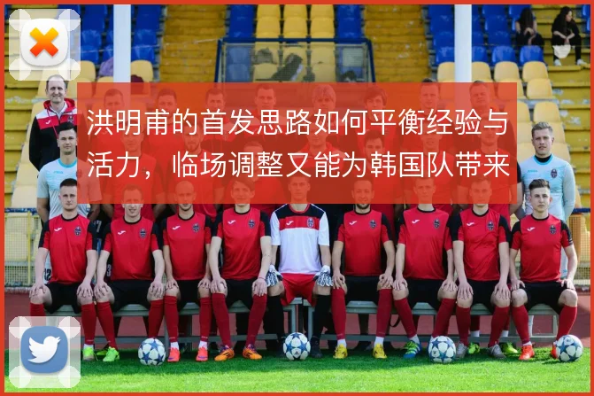 洪明甫的首发思路如何平衡经验与活力，临场调整又能为韩国队带来哪些变化