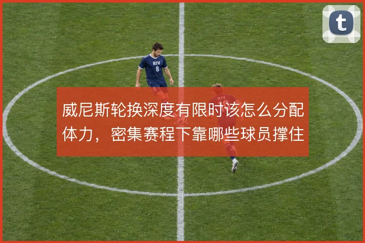 威尼斯轮换深度有限时该怎么分配体力,密集赛程下靠哪些球员撑住中场