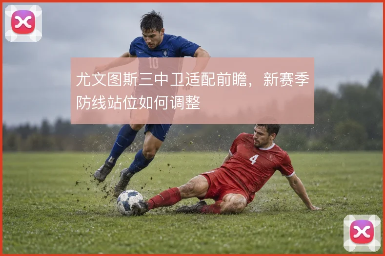 尤文图斯三中卫适配前瞻，新赛季防线站位如何调整