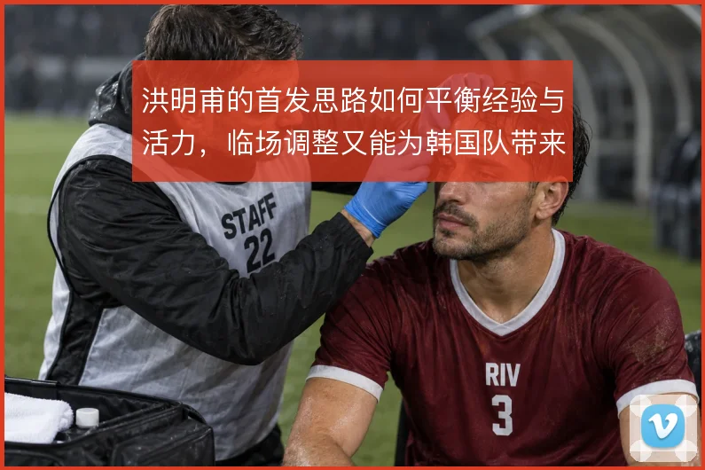 洪明甫的首发思路如何平衡经验与活力，临场调整又能为韩国队带来哪些变化