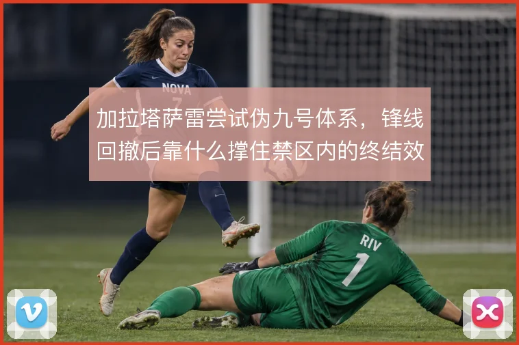 加拉塔萨雷尝试伪九号体系，锋线回撤后靠什么撑住禁区内的终结效率