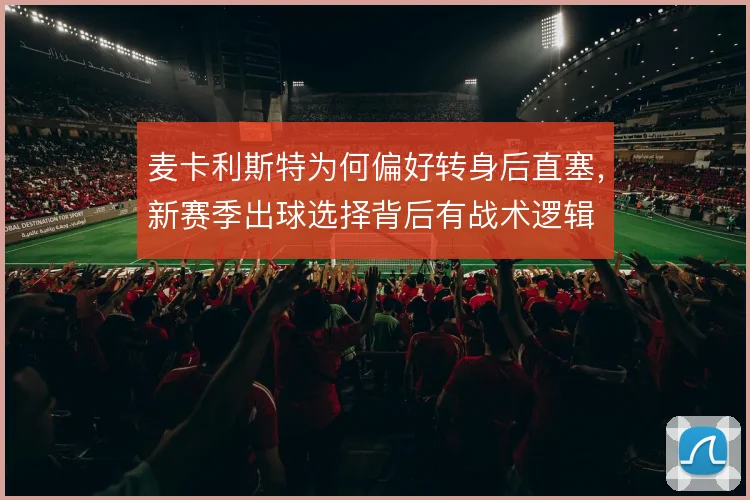 麦卡利斯特为何偏好转身后直塞,新赛季出球选择背后有战术逻辑