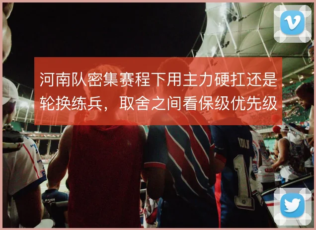 河南队密集赛程下用主力硬扛还是轮换练兵,取舍之间看保级优先级