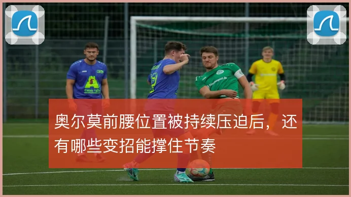 奥尔莫前腰位置被持续压迫后,还有哪些变招能撑住节奏