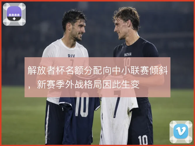 解放者杯名额分配向中小联赛倾斜,新赛季外战格局因此生变