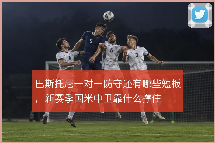 巴斯托尼一对一防守还有哪些短板,新赛季国米中卫靠什么撑住