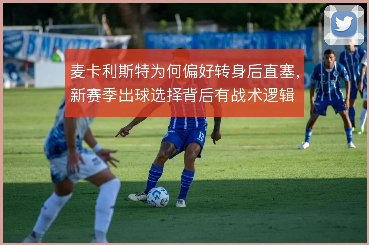 麦卡利斯特为何偏好转身后直塞,新赛季出球选择背后有战术逻辑