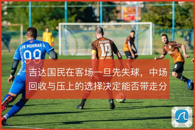 吉达国民在客场一旦先失球，中场回收与压上的选择决定能否带走分数