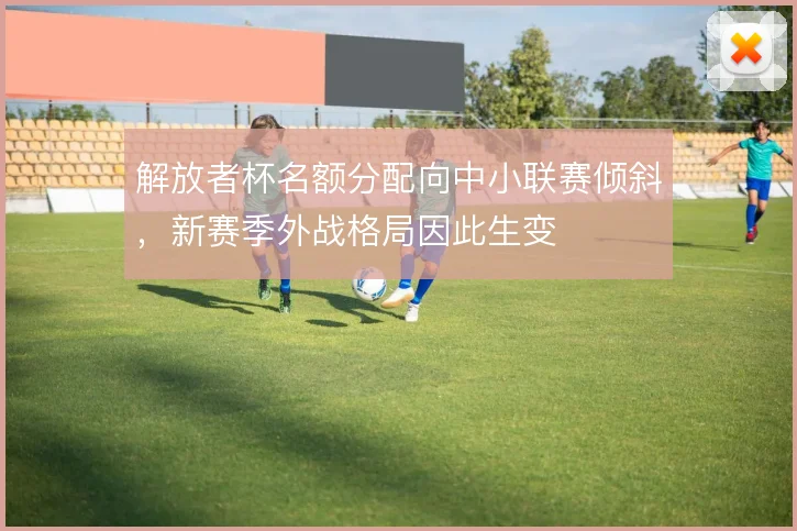 解放者杯名额分配向中小联赛倾斜,新赛季外战格局因此生变