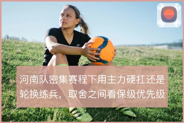 河南队密集赛程下用主力硬扛还是轮换练兵,取舍之间看保级优先级