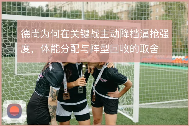 德尚为何在关键战主动降档逼抢强度,体能分配与阵型回收的取舍