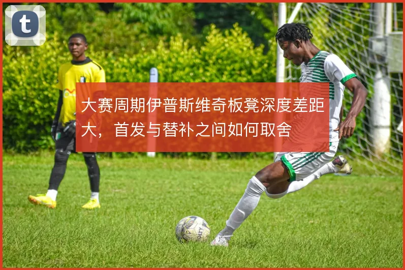 大赛周期伊普斯维奇板凳深度差距大,首发与替补之间如何取舍