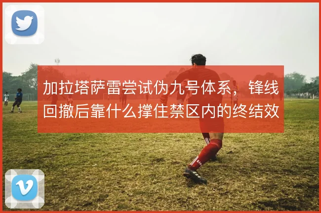 加拉塔萨雷尝试伪九号体系，锋线回撤后靠什么撑住禁区内的终结效率